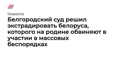 Белгородский суд решил экстрадировать белоруса, которого на родине обвиняют в участии в массовых беспорядках - tvrain.ru - Россия - Украина - Белоруссия - Белгород