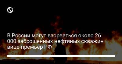 В России могут взорваться около 26 000 заброшенных нефтяных скважин – вице-премьер РФ - liga.net - Россия - Украина