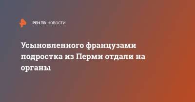 Усыновленного французами подростка из Перми отдали на органы - ren.tv - Россия - Франция - Пермь