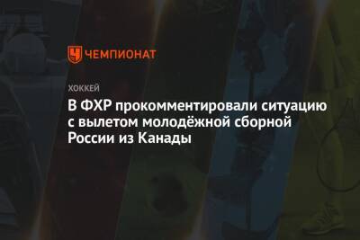 В ФХР прокомментировали ситуацию с вылетом молодёжной сборной России из Канады - championat.com - Москва - Россия - Канада