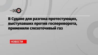 Абдель Фаттах Аль-Бурхан - В Судане для разгона протестующих, выступавших против госпереворота, применили слезоточивый газ - echo.msk.ru - Судан - г. Хартум