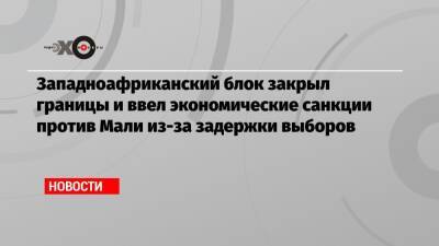 Западноафриканский блок закрыл границы и ввел экономические санкции против Мали из-за задержки выборов - echo.msk.ru - Гана - Мали