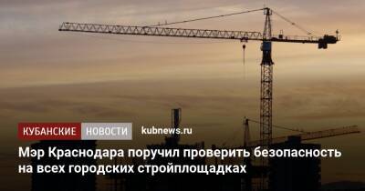 Андрей Алексеенко - Мэр Краснодара поручил проверить безопасность на всех городских стройплощадках - kubnews.ru - Краснодарский край - Краснодар - Строительство