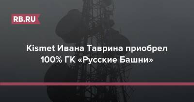 Иван Таврин - Kismet Ивана Таврина приобрел 100% ГК «Русские Башни» - rb.ru - Россия - США