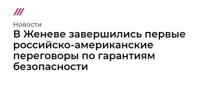 Сергей Рябков - Александр Фомин - В Женеве завершились первые российско-американские переговоры по гарантиям безопасности - tvrain.ru - Россия - США - Украина - Женева