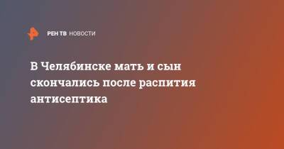 Александр Бастрыкин - В Челябинске мать и сын скончались после распития антисептика - ren.tv - Россия - Челябинск