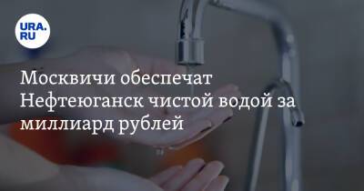 Москвичи обеспечат Нефтеюганск чистой водой за миллиард рублей - ura.news - Москва - Югра - Нефтеюганск