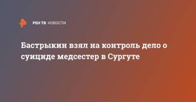 Александр Бастрыкин - Бастрыкин взял на контроль дело о суициде медсестер в Сургуте - ren.tv - Россия - Самара - Сургут - Сургут