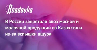 В России запретили ввоз мясной и молочной продукции из Казахстана из-за вспышки ящура - readovka.ru - Россия - Казахстан