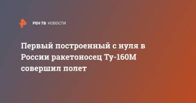 Юрий Слюсарь - Первый построенный с нуля в России ракетоносец Ту-160М совершил полет - ren.tv - Россия