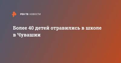 Более 40 детей отравились в школе в Чувашии - ren.tv - Россия - респ. Чувашия - Ульяновск - Новочебоксарск