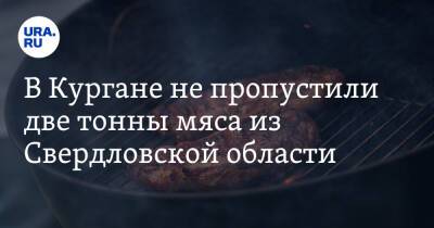 В Кургане не пропустили две тонны мяса из Свердловской области - ura.news - Россия - Челябинская обл. - Тюменская обл. - Свердловская обл. - Курганская обл. - Курган