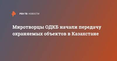 Миротворцы ОДКБ начали передачу охраняемых объектов в Казахстане - ren.tv - Россия - Казахстан - Минобороны