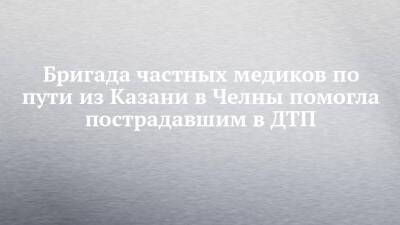 Бригада частных медиков по пути из Казани в Челны помогла пострадавшим в ДТП - chelny-izvest.ru - Набережные Челны - Казань