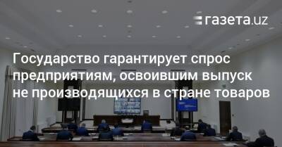 Шавкат Мирзиеев - Государство гарантирует спрос предприятиям, освоившим выпуск не производящихся в стране товаров - gazeta.uz - Узбекистан