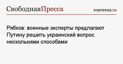 Владимир Путин - Сергей Рябков - Рябков: военные эксперты предлагают Путину решить украинский вопрос несколькими способами - svpressa.ru - Россия - Украина