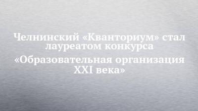 Челнинский «Кванториум» стал лауреатом конкурса «Образовательная организация XXI века» - chelny-izvest.ru - Россия - Набережные Челны
