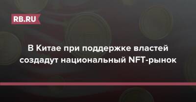 В Китае при поддержке властей создадут национальный NFT-рынок - rb.ru - Китай
