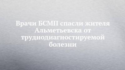 Врачи БСМП спасли жителя Альметьевска от труднодиагностируемой болезни - chelny-izvest.ru - Альметьевск