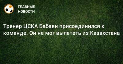 Тренер ЦСКА Бабаян присоединился к команде. Он не мог вылететь из Казахстана - bombardir.ru - Москва - Казахстан - Алма-Ата - Испания