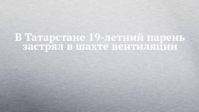 В Татарстане 19-летний парень застрял в шахте вентиляции - chelny-izvest.ru - респ. Татарстан - Казань