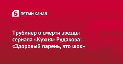 Трубинер о смерти звезды сериала «Кухня» Рудакова: «Здоровый парень, это шок» - 5-tv.ru