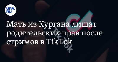 Мать из Кургана лишат родительских прав после стримов в TikTok - ura.news - Россия - Курганская обл. - Курган