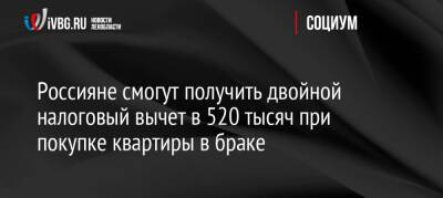 Россияне смогут получить двойной налоговый вычет в 520 тысяч при покупке квартиры в браке - ivbg.ru - Россия - Украина