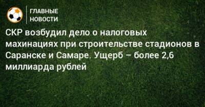 СКР возбудил дело о налоговых махинациях при строительстве стадионов в Саранске и Самаре. Ущерб – более 2,6 миллиарда рублей - bombardir.ru - Казань - Самара - Саранск