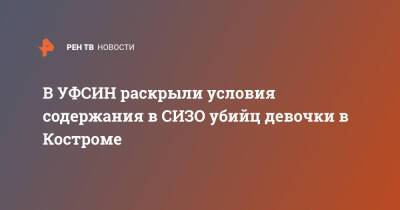 Александр Бастрыкин - В УФСИН раскрыли условия содержания в СИЗО убийц девочки в Костроме - ren.tv - Россия - Костромская обл. - Кострома