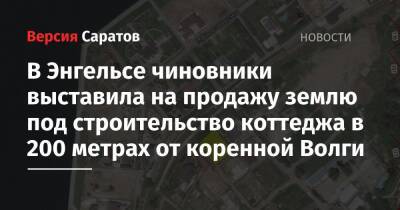 В Энгельсе чиновники выставила на продажу землю под строительство коттеджа в 200 метрах от коренной Волги - nversia.ru - район Энгельсский