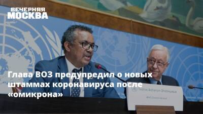 Тедрос Адханом Гебрейесус - Глава ВОЗ предупредил о новых штаммах коронавируса после «омикрона» - vm.ru - Россия - Санкт-Петербург - Севастополь - Чукотка - республика Карелия