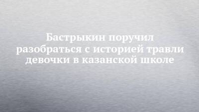 Александр Бастрыкин - Бастрыкин поручил разобраться с историей травли девочки в казанской школе - chelny-izvest.ru - Россия - респ. Татарстан - Казань