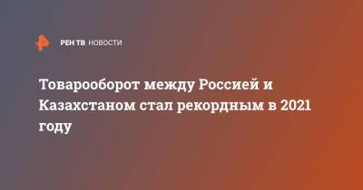 Алихан Смаилов - Товарооборот между Россией и Казахстаном стал рекордным в 2021 году - ren.tv - Россия - Казахстан