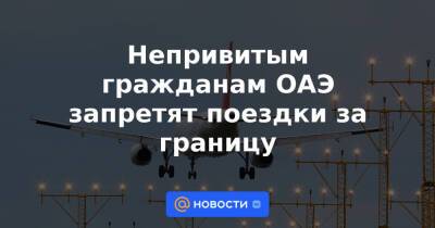 Непривитым гражданам ОАЭ запретят поездки за границу - news.mail.ru - Эмираты