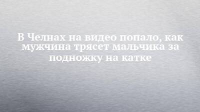 В Челнах на видео попало, как мужчина трясет мальчика за подножку на катке - chelny-izvest.ru