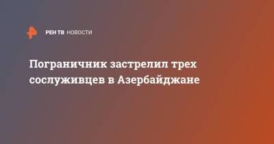 Азербайджан - Пограничник застрелил трех сослуживцев в Азербайджане - ren.tv - Белоруссия - Азербайджан