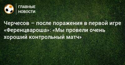 Станислав Черчесов - Черчесов – после поражения в первой игре «Ференцвароша»: «Мы провели очень хороший контрольный матч» - bombardir.ru