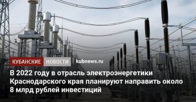 Вениамин Кондратьев - В 2022 году в отрасль электроэнергетики Краснодарского края планируют направить около 8 млрд рублей инвестиций - kubnews.ru - Краснодарский край - Краснодар - район Крымский