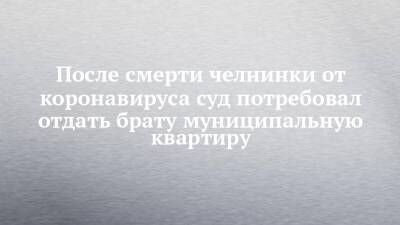 После смерти челнинки от коронавируса суд потребовал отдать брату муниципальную квартиру - chelny-izvest.ru - Набережные Челны