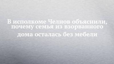 В исполкоме Челнов объяснили, почему семья из взорванного дома осталась без мебели - chelny-izvest.ru - Набережные Челны