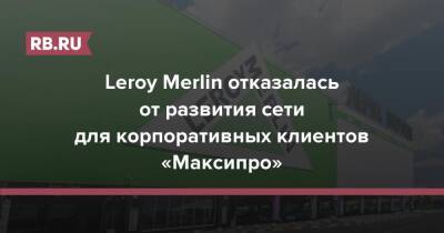 Leroy Merlin - Leroy Merlin отказалась от развития сети для корпоративных клиентов «Максипро» - rb.ru - Россия