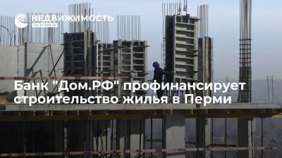 Банк "Дом.РФ" профинансирует строительство жилья в Перми - realty.ria.ru - Москва - Дзержинск - Пермь - Строительство