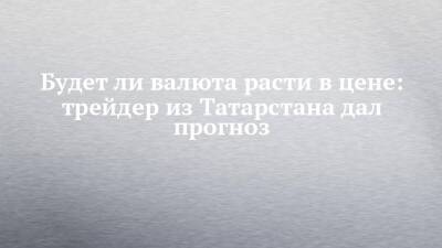 Будет ли валюта расти в цене: трейдер из Татарстана дал прогноз - chelny-izvest.ru - респ. Татарстан