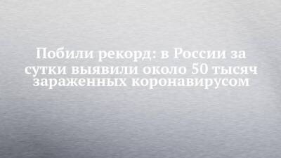 Побили рекорд: в России за сутки выявили около 50 тысяч зараженных коронавирусом - chelny-izvest.ru - Россия - респ. Татарстан - Набережные Челны - Казань