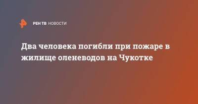 Два человека погибли при пожаре в жилище оленеводов на Чукотке - ren.tv - Московская обл. - Чукотка