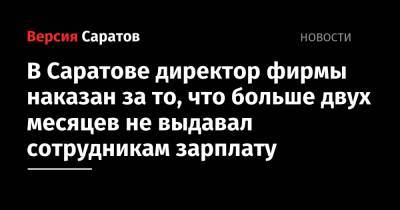 В Саратове директор фирмы наказан за то, что больше двух месяцев не выдавал сотрудникам зарплату - nversia.ru - Россия - Саратов
