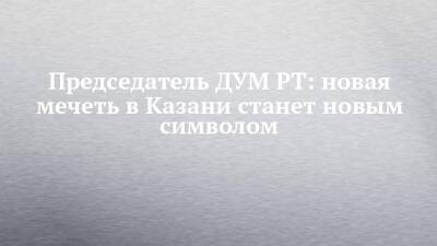 Рустам Минниханов - Камиль Самигуллин - Председатель ДУМ РТ: новая мечеть в Казани станет новым символом - chelny-izvest.ru - респ. Татарстан - Казань