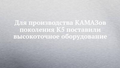 Для производства КАМАЗов поколения К5 поставили высокоточное оборудование - chelny-izvest.ru - Камаз