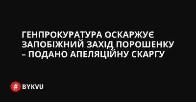 Генпрокуратура оскаржує запобіжний захід Порошенку – подано апеляційну скаргу - bykvu.com - Украина